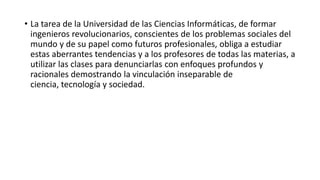• La tarea de la Universidad de las Ciencias Informáticas, de formar
  ingenieros revolucionarios, conscientes de los problemas sociales del
  mundo y de su papel como futuros profesionales, obliga a estudiar
  estas aberrantes tendencias y a los profesores de todas las materias, a
  utilizar las clases para denunciarlas con enfoques profundos y
  racionales demostrando la vinculación inseparable de
  ciencia, tecnología y sociedad.
 