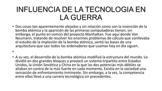 INFLUENCIA DE LA TECNOLOGIA EN
            LA GUERRA
• Dos cosas tan aparentemente alejadas y sin relación como son la invención de la
  bomba atómica y la aparición de las primeras computadoras tienen, sin
  embargo, el punto en común del proyecto Manhattan. Fue aquí donde Von
  Neumann, tratando de resolver los enormes problemas de cálculo que conllevaba
  el estudio de la implosión de la bomba atómica, sentó las bases de una
  arquitectura que casi todos los ordenadores que usamos hoy en día siguen.
•
• A su vez, el desarrollo de la bomba atómica modificó la estructura del mundo. Lo
  dividió en dos grandes bloques y provocó un sistema tripartito entre Estados
  Unidos, la Unión Soviética y China en la que las dos potencias más débiles se
  aliaban en contra de la más fuerte en cada momento. Existía en la sociedad una
  sensación de enfrentamiento inminente. Sin embargo, a la vez, la competencia
  entre ellos llevó a una carrera tecnológica sin precedentes.
 