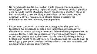 • No hay duda de que las guerras han traído consigo enormes avances
  tecnológicos. Pero, ¿merece la pena el precio? Millones de vidas perdidas
  en la Segunda Guerra Mundial y el caos económico y social en el que se
  han hundido los países del bloque comunista son las consecuencias
  negativas y obvias. Pero gracias a ellas la carrera espacial y los
  ordenadores, entre otras cosas, fueron posibles.
•
• Entonces en conclusión se puede decir que gracias a las guerras la
  tecnología fue avanzando debido a que surgieron nuevas ideas y se
  descubrieron nuevas cosas que llevaron a la invención y progreso de otras
  , aunque también esto causo perdidas y muertes. Actualmente si llega a
  ocurrir otra guerra esta acabaría con toda la humanidad ya que hemos
  llegado a un punto en el cual ya existen muchas armas con un alto nivel de
  tecnología y gran poder de destrucción y además que esta no traería casi
  ningún avance nuevo ni sorprendente.
 