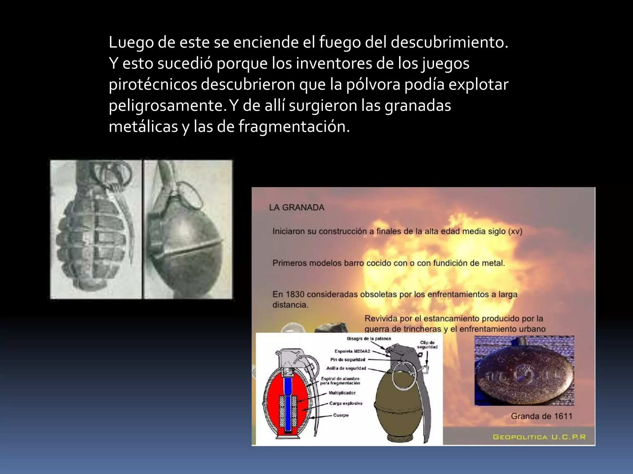 Luego de este se enciende el fuego del descubrimiento.
Y esto sucedió porque los inventores de los juegos
pirotécnicos descubrieron que la pólvora podía explotar
peligrosamente. Y de allí surgieron las granadas
metálicas y las de fragmentación.
 
