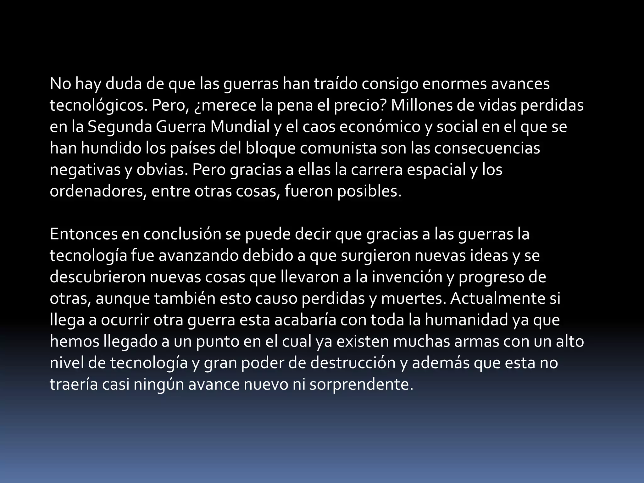 No hay duda de que las guerras han traído consigo enormes avances
tecnológicos. Pero, ¿merece la pena el precio? Millones de vidas perdidas
en la Segunda Guerra Mundial y el caos económico y social en el que se
han hundido los países del bloque comunista son las consecuencias
negativas y obvias. Pero gracias a ellas la carrera espacial y los
ordenadores, entre otras cosas, fueron posibles.

Entonces en conclusión se puede decir que gracias a las guerras la
tecnología fue avanzando debido a que surgieron nuevas ideas y se
descubrieron nuevas cosas que llevaron a la invención y progreso de
otras, aunque también esto causo perdidas y muertes. Actualmente si
llega a ocurrir otra guerra esta acabaría con toda la humanidad ya que
hemos llegado a un punto en el cual ya existen muchas armas con un alto
nivel de tecnología y gran poder de destrucción y además que esta no
traería casi ningún avance nuevo ni sorprendente.
 