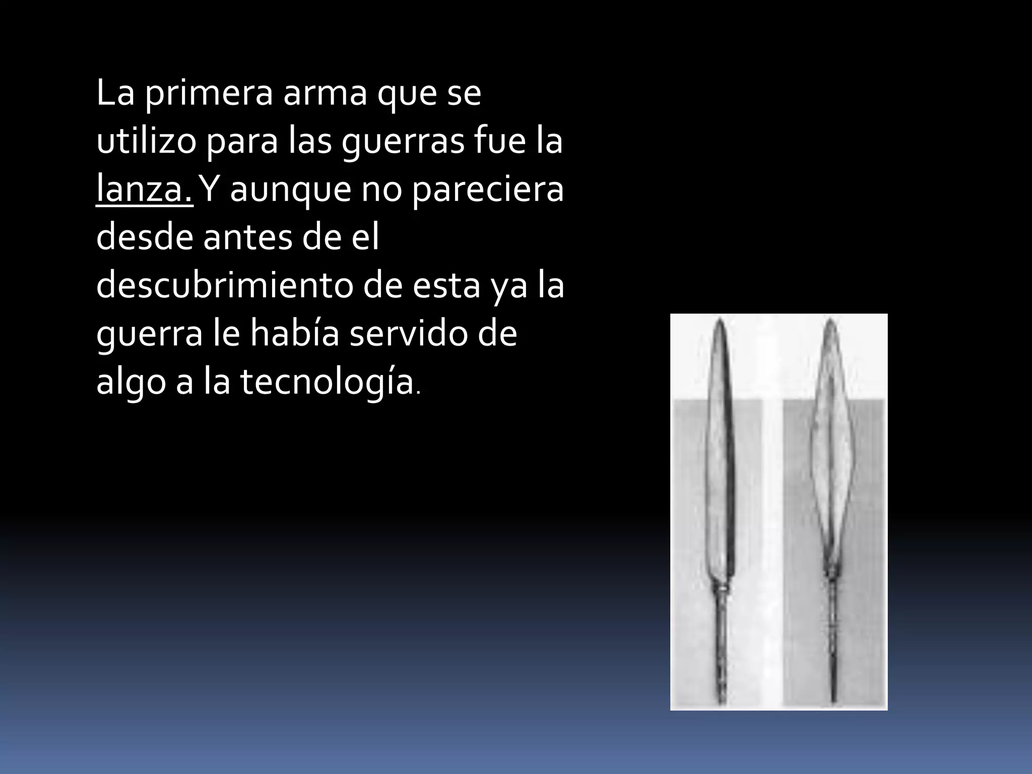 La primera arma que se
utilizo para las guerras fue la
lanza.Y aunque no pareciera
desde antes de el
descubrimiento de esta ya la
guerra le había servido de
algo a la tecnología.
 