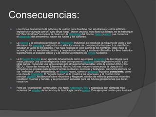 Consecuencias:
   Los chinos descubrieron la pólvora y la usaron para divertirse con siquitraques y otros artificios
    explosivos y aunque con un "tubo lanza fuego" tiraron un poco más lejos sus lanzas, no es hasta que
    los "descubridores" europeos la casan con la tecnología del bronce, hierro y acero que comienza
    el desarrollo del armamento, nacen los fusiles y los cañones.

   La ciencia y la tecnología producen la Revolución Industrial, se introduce la máquina de vapor y con
    ella nacen los motores y casi juntos con ellos los carros de combate y los tanques. Los científicos
    estudian el vuelo de los pájaros, y se hace realidad el viejo sueño de los hombres, volar, nace la
    tecnología de los aeróstatos primero, y después los aviones, y su desarrollo militar los lleva hasta los
    supersónicos, al espacio sideral y a la cohetería portadora de armas nucleares.

   La II Guerra Mundial es un ejemplo fehaciente de cómo se emplea la ciencia y la tecnología para
    matar, para por una parte beligerante tratar de imponer el fascismo como régimen mundial, y por
    otras partes, comenzar una larga carrera por el hegemonismo militar, entre la extinta URSS y los
    EE.UU. Nacen las Armas de Exterminio Masivo, los mas moderno avances de la ciencia y la
    tecnología se emplean para producir armas nucleares, químicas y biológicas. La bomba atómica no
    fue "inventada", sino desarrollada, en tiempo record, como un proyecto industrial consciente, como
    una obra de ingeniería. El "juguete nuevo" se le mostró a los japoneses, y al mundo como
    principal objetivo, lanzándola sobre Hiroshima y Nagasaki, cientos de miles de personas inocentes
    resultaron muertas y heridas, y se provocaron secuelas para las futuras generaciones que duran
    hasta hoy.

   Pero las "invenciones" continuaron, Viet Nam, Afganistán, Irak y Yugoslavia son ejemplos más
    recientes del empleo de la ciencia y la tecnología para la guerra. Dos ejemplos bastan para ilustrarlo.
 