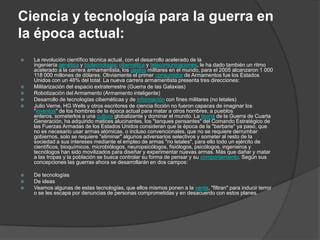 Ciencia y tecnología para la guerra en
la época actual:
   La revolución científico técnica actual, con el desarrollo acelerado de la
    ingeniería genética y biotecnología; cibernética y telecomunicaciones, le ha dado también un ritmo
    acelerado a la carrera armamentista, los gastos militares en el mundo, para el 2005 alcanzaron 1 000
    118 000 millones de dólares. Obviamente el primer consumidor de Armamentos fue los Estados
    Unidos con un 48% del total. La nueva carrera armamentista presenta tres direcciones:
   Militarización del espacio extraterrestre (Guerra de las Galaxias)
   Robotización del Armamento (Armamento inteligente)
   Desarrollo de tecnologías cibernéticas y de información con fines militares (no letales)
   Julio Verne, HG Wells y otros escritores de ciencia ficción no fueron capaces de imaginar los
    "inventos" de los hombres de la época actual para matar a otros hombres, a pueblos
    enteros, someterlos a una cultura globalizante y dominar el mundo. La teoría de la Guerra de Cuarta
    Generación, ha adquirido matices alucinantes, los "tanques pensantes" del Comando Estratégico de
    las Fuerzas Armadas de los Estados Unidos consideran que la época de la "barbarie" ya paso, que
    no es necesario usar armas atómicas, o incluso convencionales, que no se requiere derrumbar
    gobiernos, solo se requiere "eliminar" algunos adversarios selectivos y someter al resto de la
    sociedad a sus intereses mediante el empleo de armas "no letales", para ello todo un ejército de
    científicos, bioquímicos, microbiólogos, neuropsicólogos, fisiólogos, psicólogos, ingenieros y
    tecnólogos han sido movilizados para diseñar y experimentar nuevas armas. Más que dañar y matar
    a las tropas y la población se busca controlar su forma de pensar y su comportamiento. Según sus
    concepciones las guerras ahora se desarrollarán en dos campos:

   De tecnologías
   De ideas
   Veamos algunas de estas tecnologías, que ellos mismos ponen a la venta, "filtran" para inducir terror
    o se les escapa por denuncias de personas comprometidas y en desacuerdo con estos planes.
 