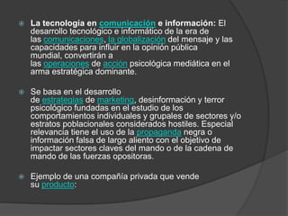    La tecnología en comunicación e información: El
    desarrollo tecnológico e informático de la era de
    las comunicaciones, la globalización del mensaje y las
    capacidades para influir en la opinión pública
    mundial, convertirán a
    las operaciones de acción psicológica mediática en el
    arma estratégica dominante.

   Se basa en el desarrollo
    de estrategias de marketing, desinformación y terror
    psicológico fundadas en el estudio de los
    comportamientos individuales y grupales de sectores y/o
    estratos poblacionales considerados hostiles. Especial
    relevancia tiene el uso de la propaganda negra o
    información falsa de largo aliento con el objetivo de
    impactar sectores claves del mando o de la cadena de
    mando de las fuerzas opositoras.

   Ejemplo de una compañía privada que vende
    su producto:
 