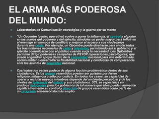 EL ARMA MÁS PODEROSA
DEL MUNDO:
   Laboratorios de Comunicación estratégica y la guerra por su mente

   "Un Opcentre (centro operativo) vuelve a poner la influencia, el control y el poder
    en las manos del gobierno y del ejército, dándoles un poder mayor para influir en
    el enemigo en tiempos de conflicto y mejorar el acceso a sus ciudadanos
    durante una crisis. Por ejemplo, un Opcentre puede diseñarse para anular todas
    las trasmisiones nacionales de radio y televisión, permitiendo así al gobierno y al
    ejército comunicarse con el público cuando surja la necesidad. Los OpCentres
    permiten dirigir poderosas campañas de PSYOP (operaciones psicológicas) que
    puede engendrar apoyo dentro de la comunidad nacional para una determinada
    acción militar o desarrollar la flexibilidad nacional y conductas de complacencia
    ante los asuntos de seguridad nacional.

   Casi todos los países padece de alguna facción problemática dentro de sus
    ciudadanos. Estos grupos resentidos pueden ser guiados por fervor
    religioso, influencia o sólo por codicia. En todos los casos, su capacidad de
    operar y reclutar nuevos miembros depende del ambiente perceptual y de los
    niveles de tolerancia del estado y sus ciudadanos. SCL se especializa en
    producir soluciones para los gobiernos de tal manera que ellos puedan aumentar
    significativamente su control y dirección de grupos resentidos como parte de
    un programa anti-terrorista más amplio.
 