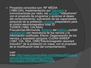    Proyectos conocidos son: RF MEDIA
    (1990,CIA), Implementación por Televisión y
    comunicaciones por radio, las señales "videodrome"
    con el propósito de programar y accionar el deseo
    del comportamiento, subversión de las capacidades
    psíquicas de la población, proceso preparatorio para
    el control electromagnético total; El
    TOWER,(1990, CIA,NSA)
    Frecuencias:Microonda, Sistema del teléfono portátil
    ,modulación con resonancia de los nervios y la
    información codificada. Efecto: Degeneración de los
    nervios, y supresión psíquica; CLEAN SWEEP
    (1997, CIA, NSA, ONR)"Electromagnetic resonant
    induction" de la población en masa, con el propósito
    de la modificación total del comportamiento.
    Leer
    más: http://www.monografias.com/trabajos60/guerra-
    ciencia-tecnologia/guerra-ciencia-
    tecnologia2.shtml#ixzz2Mbewuc00
 