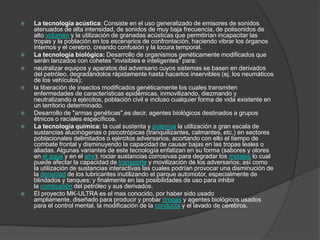   La tecnología acústica: Consiste en el uso generalizado de emisores de sonidos
    atenuados de alta intensidad, de sonidos de muy baja frecuencia, de polisonidos de
    alto volumen y la utilización de granadas acústicas que permitirían incapacitar las
    tropas y la población en los escenarios de confrontación, haciendo vibrar los órganos
    internos y el cerebro, creando confusión y la locura temporal.
   La tecnología biológica: Desarrollo de organismos genéticamente modificados que
    serán lanzados con cohetes "invisibles e inteligentes" para:
   neutralizar equipos y aparatos del adversario cuyos sistemas se basen en derivados
    del petróleo, degradándolos rápidamente hasta hacerlos inservibles (ej. los neumáticos
    de los vehículos);
   la liberación de insectos modificados genéticamente los cuales transmiten
    enfermedades de características epidémicas, inmovilizando, diezmando y
    neutralizando a ejércitos, población civil e incluso cualquier forma de vida existente en
    un territorio determinado.
   Desarrollo de "armas genéticas",es decir, agentes biológicos destinados a grupos
    étnicos o raciales específicos.
   La tecnología química: la cual sustenta y potencia la utilización a gran escala de
    sustancias alucinógenas o psicotrópicas (tranquilizantes, calmantes, etc.) en sectores
    poblacionales delimitados o ejércitos adversarios, acortando con ello el tiempo de
    combate frontal y disminuyendo la capacidad de causar bajas en las tropas leales o
    aliadas. Algunas variantes de este tecnología enfatizan en su forma (sabores y olores
    en el agua y en el aire); rociar sustancias corrosivas para degradar los metales lo cual
    puede afectar la capacidad de transporte y movilización de los adversarios; así como
    la utilización de sustancias interactivas las cuales podrían provocar una disminución de
    la densidad de los lubricantes inutilizando el parque automotor, especialmente de
    blindados y tanques; y finalmente en las posibilidades de uso para inhibir
    la combustión del petróleo y sus derivados.
   El proyecto MK-ULTRA es el mas conocido, por haber sido usado
    ampliamente, diseñado para producir y probar drogas y agentes biológicos usados
    para el control mental, la modificación de la conducta y el lavado de cerebros.
 