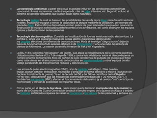    La tecnología ambiental: a partir de la cuál es posible influir en las condiciones atmosféricas
    provocando lluvias imprevistas, niebla inesperada, olas de calor intensos, etc.,llegando incluso al
    extremo de generar desastres que suelen pasar como naturales.

   Tecnología óptica: la cual se basa en las posibilidades de uso de rayos láser para disuadir sectores
    hostiles, incapacitar equipos o elevar la capacidad de ataque mediante la utilización, por ejemplo de
    granadas flash. Estos últimos dispositivos, emiten pulsos de gran intensidad que pueden provocar la
    destrucción de equipos sofisticados pertenecientes a los adversarios, así como destruyen los equipos
    ópticos y dañan la visión de las personas

   Tecnología electromagnética: Consiste en la utilización de fuertes emisiones radio electrónicas. La
    Bomba E, lanza una descarga masiva de ondas electro-magnéticas, destruyendo
    los circuitos eléctricos de sistemas de comunicaciones. Hace al enemigo "ciego y sordo" dejando
    fuera de funcionamiento todo aparato eléctrico o de computación. Tiene una radio de alcance de
    cientos de kilómetros. La usaron durante la invasión de Irak y en Yugoslavia.

   La Blu-114/b, la bomba "del apagón", de grafito, que ataca la infraestructura de la corriente eléctrica.
    Utilizada contra Serbia el 2 y 7 de mayo de 1999 y contra Irak. Al detonar sobre el blanco dispersa un
    numero enorme de filamentos finos de carbón de solo centésimas de pulgada de grueso que flotan
    como nube densa en el aire provocando cortocircuitos en transformadores y otros equipos de alto
    voltaje paralizando las transmisiones radiales y televisivas etc.

   Las armas de pulso electromagnético (EMP), son de carácter estratégico. Ellas pueden
    espiar, acosar, torturar, enloquecer, neutralizar o aniquilar en forma selectiva o masiva (inclusive sin
    declarar formalmente la guerra). Ya en la década del 50 y del 60 los científicos de la CIA (Allan
    H.Frey etc.) descubrieron que las frecuencias extremadamente bajas de 1-20 hertzios, (ELF), y
    también las microondas (MW), afectan el funcionamiento del cerebro (y el cerebro "oía" cierto tipo de
    microondas) y brindan la posibilidad de implantar ideas.

   Por su parte, en el plano de las ideas, (sería mejor que la llamaran manipulación de la mente) la
    teoría de la Guerra de Cuarta Generación destaca el amplio empleo de la guerra sicológica y empleo
    de métodos sofisticados capaces de variar la conciencia y los valores de las personas y se basa en:
 