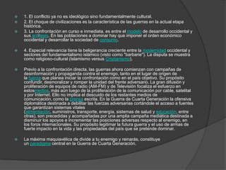   1. El conflicto ya no es ideológico sino fundamentalmente cultural.
   2. El choque de civilizaciones es la característica de las guerras en la actual etapa
    histórica.
   3. La confrontación en curso e inmediata, es entre el modelo de desarrollo occidental y
    sus antítesis. En las poblaciones a dominar hay que imponer el orden económico
    occidental y desarrollar la sociedad de consumo.

   4. Especial relevancia tiene la beligerancia creciente entre la modernidad occidental y
    sectores del fundamentalismo islámico (visto como "barbarie"). La disputa se muestra
    como religioso-cultural (Islamismo versus Cristianismo),

   Previo a la confrontación directa, las guerras ahora comienzan con campañas de
    desinformación y propaganda contra el enemigo, tanto en el lugar de origen de
    la fuerza que planea iniciar la confrontación como en el país objetivo. Su propósito
    confundir, desmoralizar y romper la unidad del frente adversario. La gran difusión y
    proliferación de equipos de radio (AM-FM) y de Televisión focaliza el esfuerzo en
    estosmedios, más aún luego de la proliferación de la comunicación por cable, satelital
    y por Internet. Ello no implica el descuido de los restantes medios de
    comunicación, como la prensa escrita. En la Guerra de Cuarta Generación la ofensiva
    diplomática destinada a debilitar las fuerzas adversarias cortándole el acceso a fuentes
    que garantizan sistemas vitales
    (alimentación, suministros, transporte, energía, sistemas de salud y educación, entre
    otras), son precedidas y acompañadas por una amplia campaña mediática destinada a
    disminuir los apoyos e incrementar las posiciones adversas respecto al enemigo, en
    los foros internacionales. Su propósito legitimar la futura guerra y el uso de armas de
    fuerte impacto en la vida y las propiedades del país que se pretende dominar.

   La máxima maquiavélica de divide a tu enemigo y reinarás, constituye
    un paradigma central en la Guerra de Cuarta Generación.
 