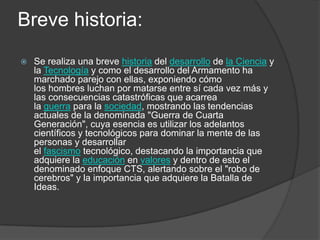 Breve historia:
   Se realiza una breve historia del desarrollo de la Ciencia y
    la Tecnología y como el desarrollo del Armamento ha
    marchado parejo con ellas, exponiendo cómo
    los hombres luchan por matarse entre sí cada vez más y
    las consecuencias catastróficas que acarrea
    la guerra para la sociedad, mostrando las tendencias
    actuales de la denominada "Guerra de Cuarta
    Generación", cuya esencia es utilizar los adelantos
    científicos y tecnológicos para dominar la mente de las
    personas y desarrollar
    el fascismo tecnológico, destacando la importancia que
    adquiere la educación en valores y dentro de esto el
    denominado enfoque CTS, alertando sobre el "robo de
    cerebros" y la importancia que adquiere la Batalla de
    Ideas.
 