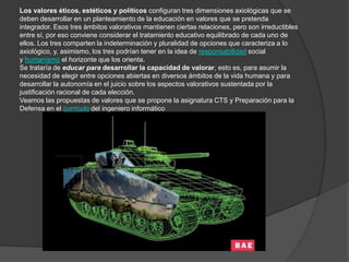 Los valores éticos, estéticos y políticos configuran tres dimensiones axiológicas que se
deben desarrollar en un planteamiento de la educación en valores que se pretenda
integrador. Esos tres ámbitos valorativos mantienen ciertas relaciones, pero son irreductibles
entre sí, por eso conviene considerar el tratamiento educativo equilibrado de cada uno de
ellos. Los tres comparten la indeterminación y pluralidad de opciones que caracteriza a lo
axiológico, y, asimismo, los tres podrían tener en la idea de responsabilidad social
y humanismo el horizonte que los orienta.
Se trataría de educar para desarrollar la capacidad de valorar, esto es, para asumir la
necesidad de elegir entre opciones abiertas en diversos ámbitos de la vida humana y para
desarrollar la autonomía en el juicio sobre los aspectos valorativos sustentada por la
justificación racional de cada elección.
Veamos las propuestas de valores que se propone la asignatura CTS y Preparación para la
Defensa en el currículo del ingeniero informático
 