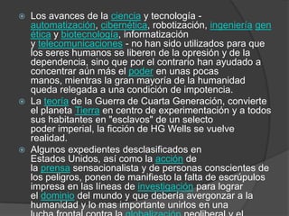    Los avances de la ciencia y tecnología -
    automatización, cibernética, robotización, ingeniería gen
    ética y biotecnología, informatización
    y telecomunicaciones - no han sido utilizados para que
    los seres humanos se liberen de la opresión y de la
    dependencia, sino que por el contrario han ayudado a
    concentrar aún más el poder en unas pocas
    manos, mientras la gran mayoría de la humanidad
    queda relegada a una condición de impotencia.
   La teoría de la Guerra de Cuarta Generación, convierte
    el planeta Tierra en centro de experimentación y a todos
    sus habitantes en "esclavos" de un selecto
    poder imperial, la ficción de HG Wells se vuelve
    realidad.
   Algunos expedientes desclasificados en
    Estados Unidos, así como la acción de
    la prensa sensacionalista y de personas conscientes de
    los peligros, ponen de manifiesto la falta de escrúpulos
    impresa en las líneas de investigación para lograr
    el dominio del mundo y que debería avergonzar a la
    humanidad y lo mas importante unirlos en una
 