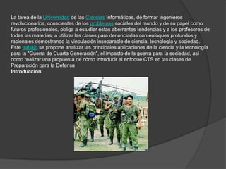 La tarea de la Universidad de las Ciencias Informáticas, de formar ingenieros
revolucionarios, conscientes de los problemas sociales del mundo y de su papel como
futuros profesionales, obliga a estudiar estas aberrantes tendencias y a los profesores de
todas las materias, a utilizar las clases para denunciarlas con enfoques profundos y
racionales demostrando la vinculación inseparable de ciencia, tecnología y sociedad.
Este trabajo se propone analizar las principales aplicaciones de la ciencia y la tecnología
para la "Guerra de Cuarta Generación", el impacto de la guerra para la sociedad, así
como realizar una propuesta de cómo introducir el enfoque CTS en las clases de
Preparación para la Defensa
Introducción
 