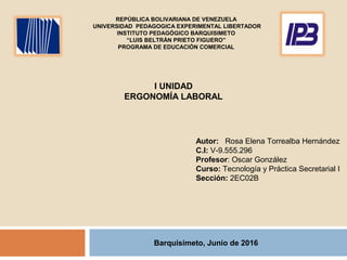 Barquisimeto, Junio de 2016
I UNIDAD
ERGONOMÍA LABORAL
Autor: Rosa Elena Torrealba Hernández
C.I: V-9.555.296
Profesor: Oscar González
Curso: Tecnología y Práctica Secretarial I
Sección: 2EC02B
REPÚBLICA BOLIVARIANA DE VENEZUELA
UNIVERSIDAD PEDAGOGICA EXPERIMENTAL LIBERTADOR
INSTITUTO PEDAGÓGICO BARQUISIMETO
“LUIS BELTRÀN PRIETO FIGUERO”
PROGRAMA DE EDUCACIÓN COMERCIAL
 