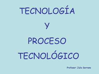 TECNOLOGÍA
Y
PROCESO
TECNOLÓGICO
Profesor: Julio Serrano
 