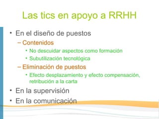 Las tics en apoyo a RRHH
• En el diseño de puestos
  – Contenidos
    • No descuidar aspectos como formación
    • Subutilización tecnológica
  – Eliminación de puestos
    • Efecto desplazamiento y efecto compensación,
      retribución a la carta
• En la supervisión
• En la comunicación
 