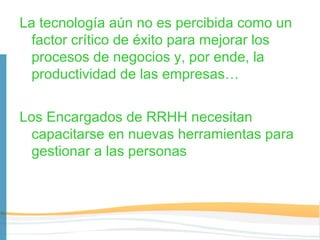 La tecnología aún no es percibida como un
  factor crítico de éxito para mejorar los
  procesos de negocios y, por ende, la
  productividad de las empresas…


Los Encargados de RRHH necesitan
  capacitarse en nuevas herramientas para
  gestionar a las personas
 