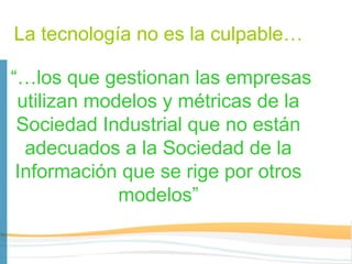 La tecnología no es la culpable…

“…los que gestionan las empresas
 utilizan modelos y métricas de la
 Sociedad Industrial que no están
  adecuados a la Sociedad de la
 Información que se rige por otros
             modelos”
 