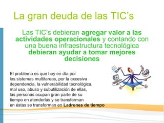 La gran deuda de las TIC’s
    Las TIC’s debieran agregar valor a las
  actividades operacionales y contando con
     una buena infraestructura tecnológica
      debieran ayudar a tomar mejores
                 decisiones

El problema es que hoy en día por
los sistemas multitareas, por la excesiva
dependencia, la vulnerabilidad tecnológica,
mal uso, abuso y subutilización de ellas,
las personas ocupan gran parte de su
tiempo en atenderlas y se transforman
en éstas se transforman en Ladrones de tiempo
 