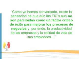 “Como ya hemos conversado, existe la
sensación de que aún las TIC’s aún no
son percibidas como un factor crítico
de éxito para mejorar los procesos de
 negocios y, por ende, la productividad
de las empresas y la calidad de vida de
           sus empleados…”
 