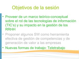 Objetivos de la sesión
• Proveer de un marco teórico-conceptual
  sobre el rol de las tecnologías de información
  (TIC’s) y su impacto en la gestión de los
  RRHH
• Proponer algunos SW como herramienta
  efectiva de gestión de competencias y de
  generación de valor a las empresas
• Nuevas formas de trabajo: Teletrabajo
 