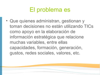 El problema es
• Que quienes administran, gestionan y
  toman decisiones no están utilizando TICs
  como apoyo en la elaboración de
  información estratégica que relacione
  muchas variables, entre ellas
  capacidades, formación, generación,
  gustos, redes sociales, valores, etc.
 