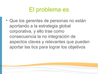 El problema es
• Que los gerentes de personas no están
  aportando a la estrategia global
  corporativa, y ello trae como
  consecuencia la no integración de
  aspectos claves y relevantes que pueden
  aportar las tics para lograr los objetivos
 