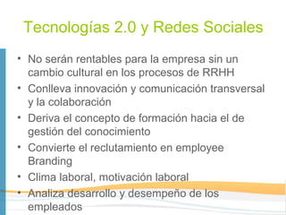 Tecnologías 2.0 y Redes Sociales
• No serán rentables para la empresa sin un
  cambio cultural en los procesos de RRHH
• Conlleva innovación y comunicación transversal
  y la colaboración
• Deriva el concepto de formación hacia el de
  gestión del conocimiento
• Convierte el reclutamiento en employee
  Branding
• Clima laboral, motivación laboral
• Analiza desarrollo y desempeño de los
  empleados
 