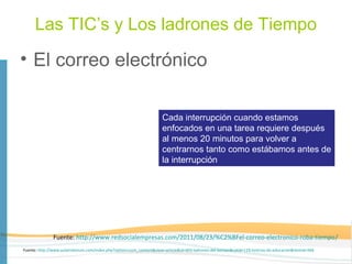 Las TIC’s y Los ladrones de Tiempo
• El correo electrónico

                                                                      Cada interrupción cuando estamos
                                                                      enfocados en una tarea requiere después
                                                                      al menos 20 minutos para volver a
                                                                      centrarnos tanto como estábamos antes de
                                                                      la interrupción




               Fuente: http://www.redsocialempresas.com/2011/08/23/%C2%BFel-correo-electronico-roba-tiempo/
Fuente: http://www.aulamilenium.com/index.php?option=com_content&view=article&id=603:ladrones-del-tiempo&catid=119:noticias-de-educacion&Itemid=566
 