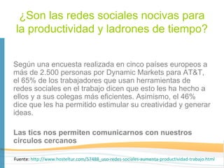 ¿Son las redes sociales nocivas para
la productividad y ladrones de tiempo?


Según una encuesta realizada en cinco países europeos a
más de 2.500 personas por Dynamic Markets para AT&T,
el 65% de los trabajadores que usan herramientas de
redes sociales en el trabajo dicen que esto les ha hecho a
ellos y a sus colegas más eficientes. Asimismo, el 46%
dice que les ha permitido estimular su creatividad y generar
ideas.

Las tics nos permiten comunicarnos con nuestros
círculos cercanos

Fuente: http://www.hosteltur.com/57488_uso-redes-sociales-aumenta-productividad-trabajo.html
 