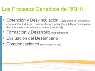 Los Procesos Genéricos de RRHH
• Obtención y Desvinculación                     (reclutamiento, selección,
  contratación, inducción, desvinculación: jubilación, jubilación anticipada,
  despido, mejores opciones laborales (renuncia)).
• Formación y Desarrollo (capacitación)
• Evaluación del Desempeño
• Compensaciones (remuneraciones)
 