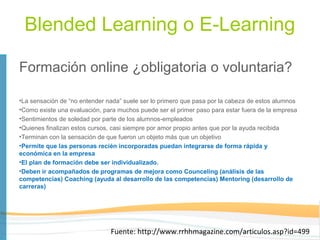 Blended Learning o E-Learning

Formación online ¿obligatoria o voluntaria?

•La sensación de “no entender nada” suele ser lo primero que pasa por la cabeza de estos alumnos
•Como existe una evaluación, para muchos puede ser el primer paso para estar fuera de la empresa
•Sentimientos de soledad por parte de los alumnos-empleados
•Quienes finalizan estos cursos, casi siempre por amor propio antes que por la ayuda recibida
•Terminan con la sensación de que fueron un objeto más que un objetivo
•Permite que las personas recién incorporadas puedan integrarse de forma rápida y
económica en la empresa
•El plan de formación debe ser individualizado.
•Deben ir acompañados de programas de mejora como Counceling (análisis de las
competencias) Coaching (ayuda al desarrollo de las competencias) Mentoring (desarrollo de
carreras)




                               Fuente: http://www.rrhhmagazine.com/articulos.asp?id=499
 