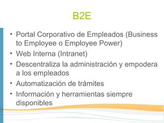 B2E
• Portal Corporativo de Empleados (Business
  to Employee o Employee Power)
• Web Interna (Intranet)
• Descentraliza la administración y empodera
  a los empleados
• Automatización de trámites
• Información y herramientas siempre
  disponibles
 