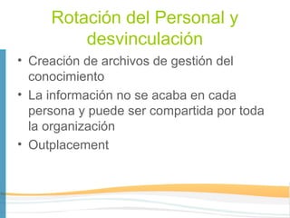 Rotación del Personal y
         desvinculación
• Creación de archivos de gestión del
  conocimiento
• La información no se acaba en cada
  persona y puede ser compartida por toda
  la organización
• Outplacement
 
