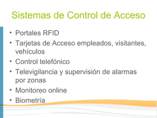 Sistemas de Control de Acceso
• Portales RFID
• Tarjetas de Acceso empleados, visitantes,
  vehículos
• Control telefónico
• Televigilancia y supervisión de alarmas
  por zonas
• Monitoreo online
• Biometría
 