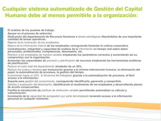 Cualquier sistema automatizado de Gestión del Capital
 Humano debe al menos permitirle a la organización:

•   El análisis de los puestos de trabajo.
•   Apoyar en el proceso de selección.
•   Dedicación del departamento de Recursos Humanos a tareas estratégicas liberándolos de una importante
    cantidad de tareas operativas.
•   Mejorar de la motivación de los empleados.
•   Mejora de la información interna de los empleados consiguiendo fomentar la cultura corporativa.
•   Centralización, integridad y capacidad de análisis de la información en tiempo real sobre datos
    personales, profesionales, competencias, desempeño, etc.
•   Retribuir a los empleados de manera variable empleando los parámetros correctos y aumentando así su
    compromiso con la organización.
•   Aumentan las capacidades de previsión y planificación de recursos empleando las herramientas analíticas
    de planificación.
•   Reducir el costo total del departamento alrededor de un 30%.
•   Reducir los costos y tiempos por transacción gracias a la mínima intervención humana, la eliminación del
    papel, la automatización de procesos, la gestión del tiempo.
•   Incrementar hasta un 25% la eficiencia del trabajador gracias a la automatización de procesos, el fácil
    acceso a la información.
•   Soporte para gestión del conocimiento, consiguiendo identificarlo, generarlo y compartirlo.
•   Gestión y evaluación del desempeño, identificando el rendimiento de los empleados y desarrollando planes
    de acción consecuentes.
•   Facilita la introducción de políticas de retribución variable permitiendo automatizar su cálculo y
    comunicación.
•   Incremento de la capacidad de autogestión por parte del empleado teniendo acceso a la información
    personal en cualquier momento.
 