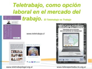 Teletrabajo, como opción
      laboral en el mercado del
         trabajo. El Teletrabajo es Trabajo

                    www.teletrabajo.cl




www.teletrabajolegal.org.ar              www.telecapacitados.tic.org.ar
 