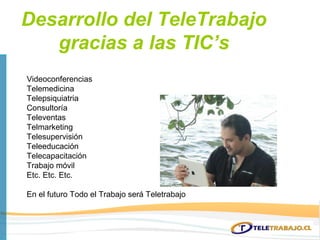 Desarrollo del TeleTrabajo
   gracias a las TIC’s
Videoconferencias
Telemedicina
Telepsiquiatria
Consultoría
Televentas
Telmarketing
Telesupervisión
Teleeducación
Telecapacitación
Trabajo móvil
Etc. Etc. Etc.

En el futuro Todo el Trabajo será Teletrabajo
 