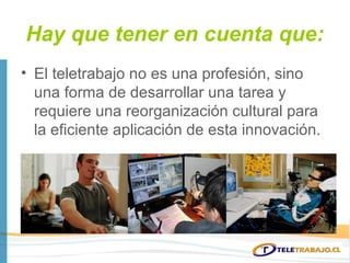 Hay que tener en cuenta que:
• El teletrabajo no es una profesión, sino
  una forma de desarrollar una tarea y
  requiere una reorganización cultural para
  la eficiente aplicación de esta innovación.
 