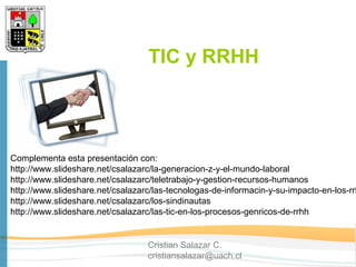 TIC y RRHH



Complementa esta presentación con:
http://www.slideshare.net/csalazarc/la-generacion-z-y-el-mundo-laboral
http://www.slideshare.net/csalazarc/teletrabajo-y-gestion-recursos-humanos
http://www.slideshare.net/csalazarc/las-tecnologas-de-informacin-y-su-impacto-en-los-rrh
http://www.slideshare.net/csalazarc/los-sindinautas
http://www.slideshare.net/csalazarc/las-tic-en-los-procesos-genricos-de-rrhh


                                  Cristian Salazar C.
                                  cristiansalazar@uach.cl
 