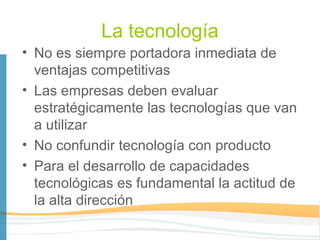 La tecnología
• No es siempre portadora inmediata de
  ventajas competitivas
• Las empresas deben evaluar
  estratégicamente las tecnologías que van
  a utilizar
• No confundir tecnología con producto
• Para el desarrollo de capacidades
  tecnológicas es fundamental la actitud de
  la alta dirección
 