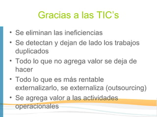 Gracias a las TIC’s
• Se eliminan las ineficiencias
• Se detectan y dejan de lado los trabajos
  duplicados
• Todo lo que no agrega valor se deja de
  hacer
• Todo lo que es más rentable
  externalizarlo, se externaliza (outsourcing)
• Se agrega valor a las actividades
  operacionales
 