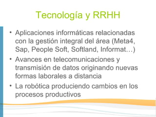 Tecnología y RRHH
• Aplicaciones informáticas relacionadas
  con la gestión integral del área (Meta4,
  Sap, People Soft, Softland, Informat…)
• Avances en telecomunicaciones y
  transmisión de datos originando nuevas
  formas laborales a distancia
• La robótica produciendo cambios en los
  procesos productivos
 