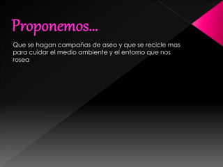 Que se hagan campañas de aseo y que se recicle mas
para cuidar el medio ambiente y el entorno que nos
rosea
 