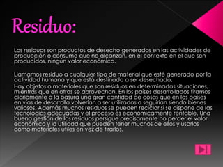 Los residuos son productos de desecho generados en las actividades de
producción o consumo que no alcanzan, en el contexto en el que son
producidos, ningún valor económico.
Llamamos residuo a cualquier tipo de material que esté generado por la
actividad humana y que está destinado a ser desechado.
Hay objetos o materiales que son residuos en determinadas situaciones,
mientras que en otras se aprovechan. En los países desarrollados tiramos
diariamente a la basura una gran cantidad de cosas que en los países
en vías de desarrollo volverían a ser utilizadas o seguirían siendo bienes
valiosos. Además muchos residuos se pueden reciclar si se dispone de las
tecnologías adecuadas y el proceso es económicamente rentable. Una
buena gestión de los residuos persigue precisamente no perder el valor
económico y la utilidad que pueden tener muchos de ellos y usarlos
como materiales útiles en vez de tirarlos.
 