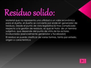Material que no representa una utilidad o un valor económico
para el dueño, el dueño se convierte por ende en generador de
residuos. Desde el punto de vista legislativo lo mas complicado
respecto a la gestión de residuos, es que se trata de un termino
subjetivo, que depende del punto de vista de los actores
involucrados (esencialmente generador y fiscalizador)
El residuo se puede clasificar de varias formas, tanto por estado,
origen o característica
 