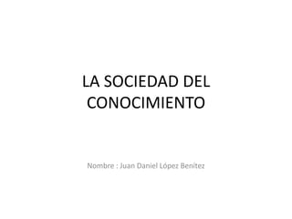 LA SOCIEDAD DEL
CONOCIMIENTO
Nombre : Juan Daniel López Benítez
 