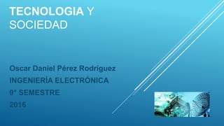 TECNOLOGIA Y
SOCIEDAD
Oscar Daniel Pérez Rodríguez
INGENIERÍA ELECTRÓNICA
9° SEMESTRE
2016
 
