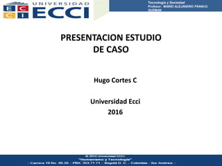 PRESENTACION ESTUDIO
DE CASO
Hugo Cortes C
Universidad Ecci
2016
Tecnología y Sociedad
Profesor: MARIO ALEJANDRO FRANCO
GUZMAN
 